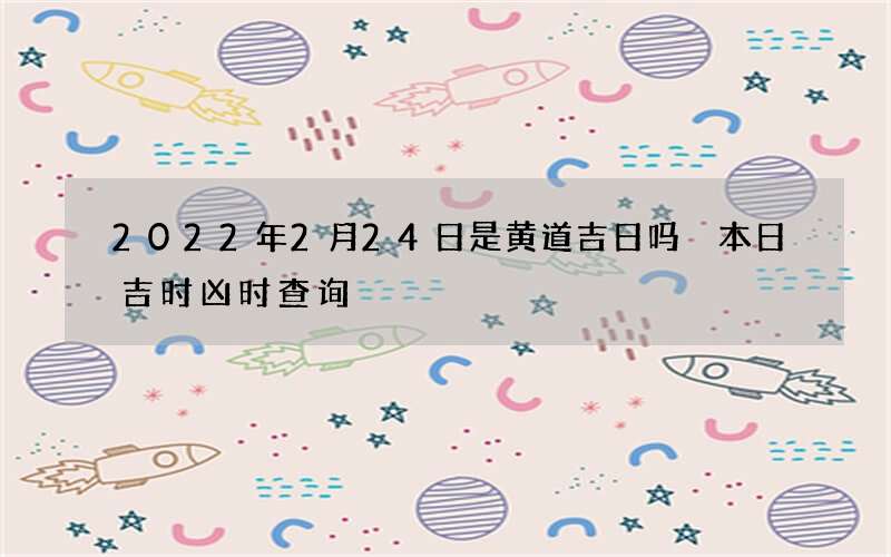 2022年2月24日是黄道吉日吗 本日吉时凶时查询
